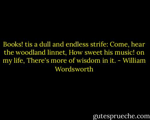 Books! tis a dull and endless strife:<br />Come, hear the woodland linnet,<br />How sweet his music! on my life,<br />There's more of wisdom in it. - William Wordsworth