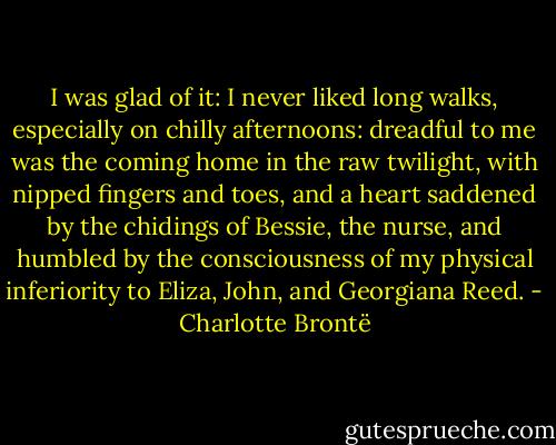 I was glad of it: I never liked long walks, especially on chilly afternoons: dreadful to me was the coming home in the raw twilight, with nipped fingers and toes, and a heart saddened by the chidings of Bessie, the nurse, and humbled by the consciousness of my physical inferiority to Eliza, John, and Georgiana Reed. - Charlotte Brontë