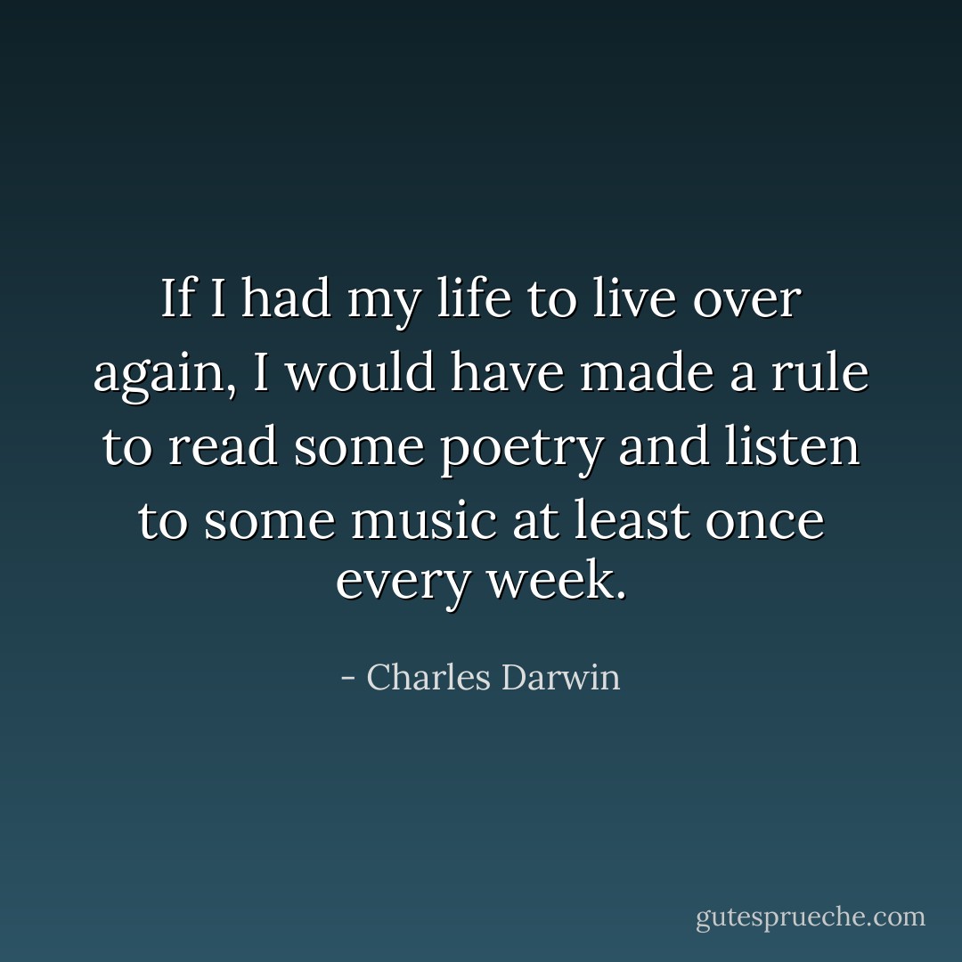 If I had my life to live over again, I would have made a rule to read some poetry and listen to some music at least once every week. - Charles Darwin