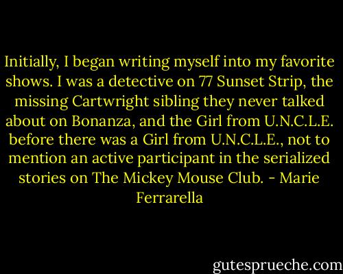 Initially, I began writing myself into my favorite shows. I was a detective on 77 Sunset Strip, the missing Cartwright sibling they never talked about on Bonanza, and the Girl from U.N.C.L.E. before there was a Girl from U.N.C.L.E., not to mention an active participant in the serialized stories on The Mickey Mouse Club. - Marie Ferrarella