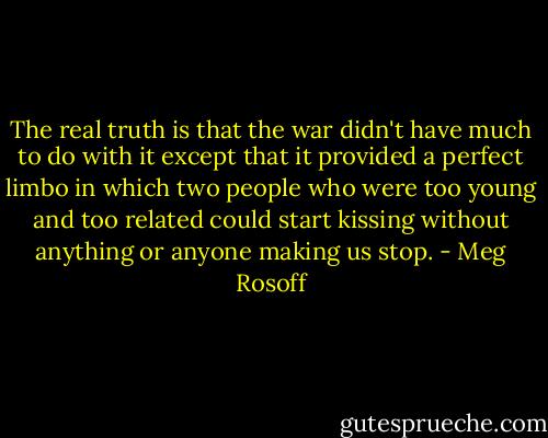 The real truth is that the war didn't have much to do with it except that it provided a perfect limbo in which two people who were too young and too related could start kissing without anything or anyone making us stop. - Meg Rosoff