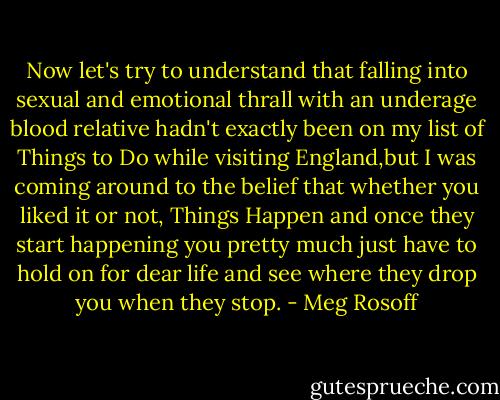 Now let's try to understand that falling into sexual and emotional thrall with an underage blood relative hadn't exactly been on my list of Things to Do while visiting England,but I was coming around to the belief that whether you liked it or not, Things Happen and once they start happening you pretty much just have to hold on for dear life and see where they drop you when they stop. - Meg Rosoff
