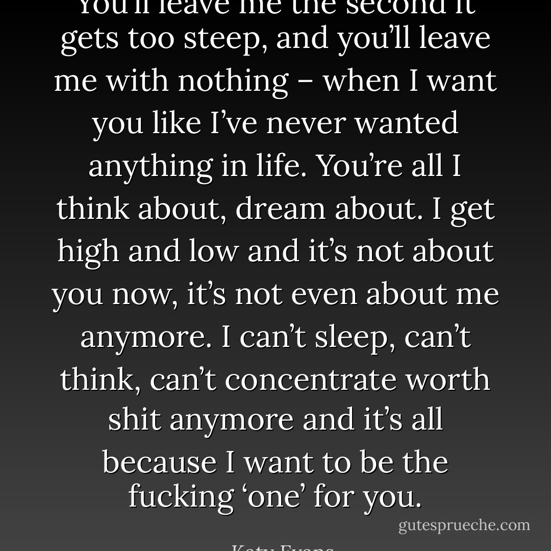 You’ll leave me the second it gets too steep, and you’ll leave me with nothing – when I want you like I’ve never wanted anything in life. You’re all I think about, dream about. I get high and low and it’s not about you now, it’s not even about me anymore. I can’t sleep, can’t think, can’t concentrate worth shit anymore and it’s all because I want to be the fucking ‘one’ for you. - Katy Evans