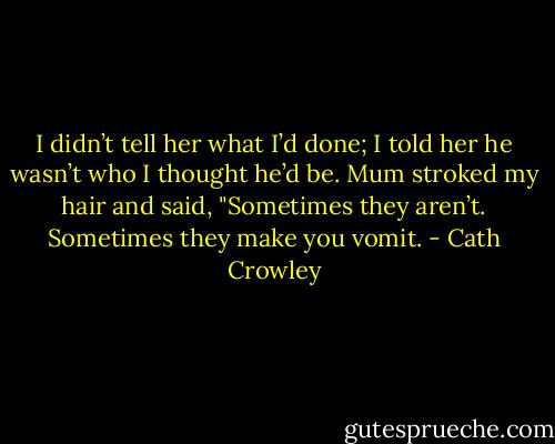 I didn’t tell her what I’d done; I told her he wasn’t who I thought he’d be. Mum stroked my hair and said, "Sometimes they aren’t. Sometimes they make you vomit. - Cath Crowley