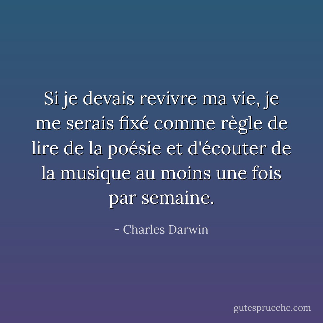 Si je devais revivre ma vie, je me serais fixé comme règle de lire de la poésie et d'écouter de la musique au moins une fois par semaine. - Charles Darwin