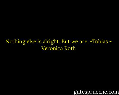 Nothing else is alright. But we are. -Tobias - Veronica Roth