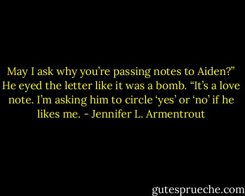 May I ask why you’re passing notes to Aiden?” He eyed the letter like it was a bomb.<br />“It’s a love note. I’m asking him to circle ‘yes’ or ‘no’ if he likes me. - Jennifer L. Armentrout