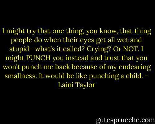I might try that one thing, you know, that thing people do when their eyes get all wet and stupid—what’s it called? Crying?<br />Or NOT. I might PUNCH you instead and trust that you won’t punch me back because of my endearing smallness. It would be like punching a child. - Laini Taylor