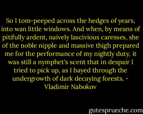 So I tom-peeped across the hedges of years, into wan little windows. And when, by means of pitifully ardent, naively lascivious caresses, she of the noble nipple and massive thigh prepared me for the performance of my nightly duty, it was still a nymphet's scent that in despair I tried to pick up, as I bayed through the undergrowth of dark decaying forests. - Vladimir Nabokov