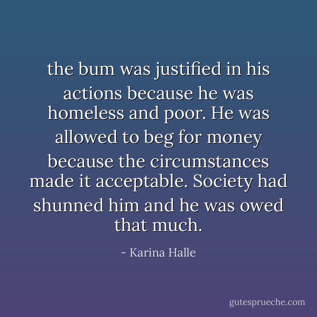 the bum was justified in his actions because he was homeless and poor. He was allowed to beg for money because the circumstances made it acceptable. Society had shunned him and he was owed that much. - Karina Halle