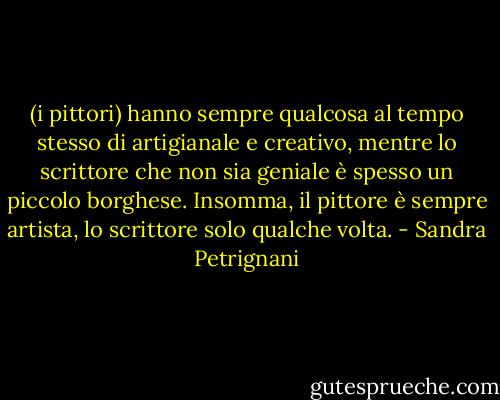 (i pittori) hanno sempre qualcosa al tempo stesso di artigianale e creativo, mentre lo scrittore che non sia geniale è spesso un piccolo borghese. Insomma, il pittore è sempre artista, lo scrittore solo qualche volta. - Sandra Petrignani