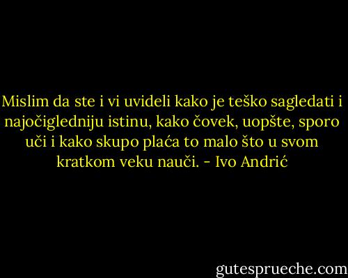 Mislim da ste i vi uvideli kako je teško sagledati i najočigledniju istinu, kako čovek, uopšte, sporo uči i kako skupo plaća to malo što u svom kratkom veku nauči. - Ivo Andrić