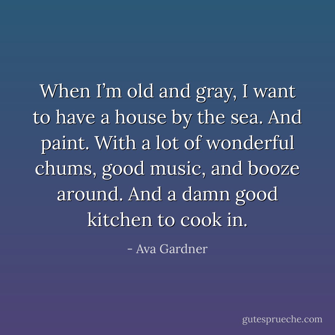 When I’m old and gray, I want to have a house by the sea. And paint. With a lot of wonderful chums, good music, and booze around. And a damn good kitchen to cook in. - Ava Gardner