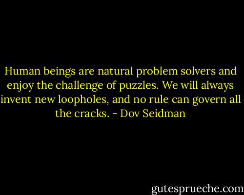 Human beings are natural problem solvers and enjoy the challenge of puzzles. We will always invent new loopholes, and no rule can govern all the cracks. - Dov Seidman