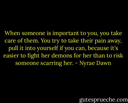 When someone is important to you, you take care of them. You try to take their pain away, pull it into yourself if you can, because it's easier to fight her demons for her than to risk someone scarring her. - Nyrae Dawn