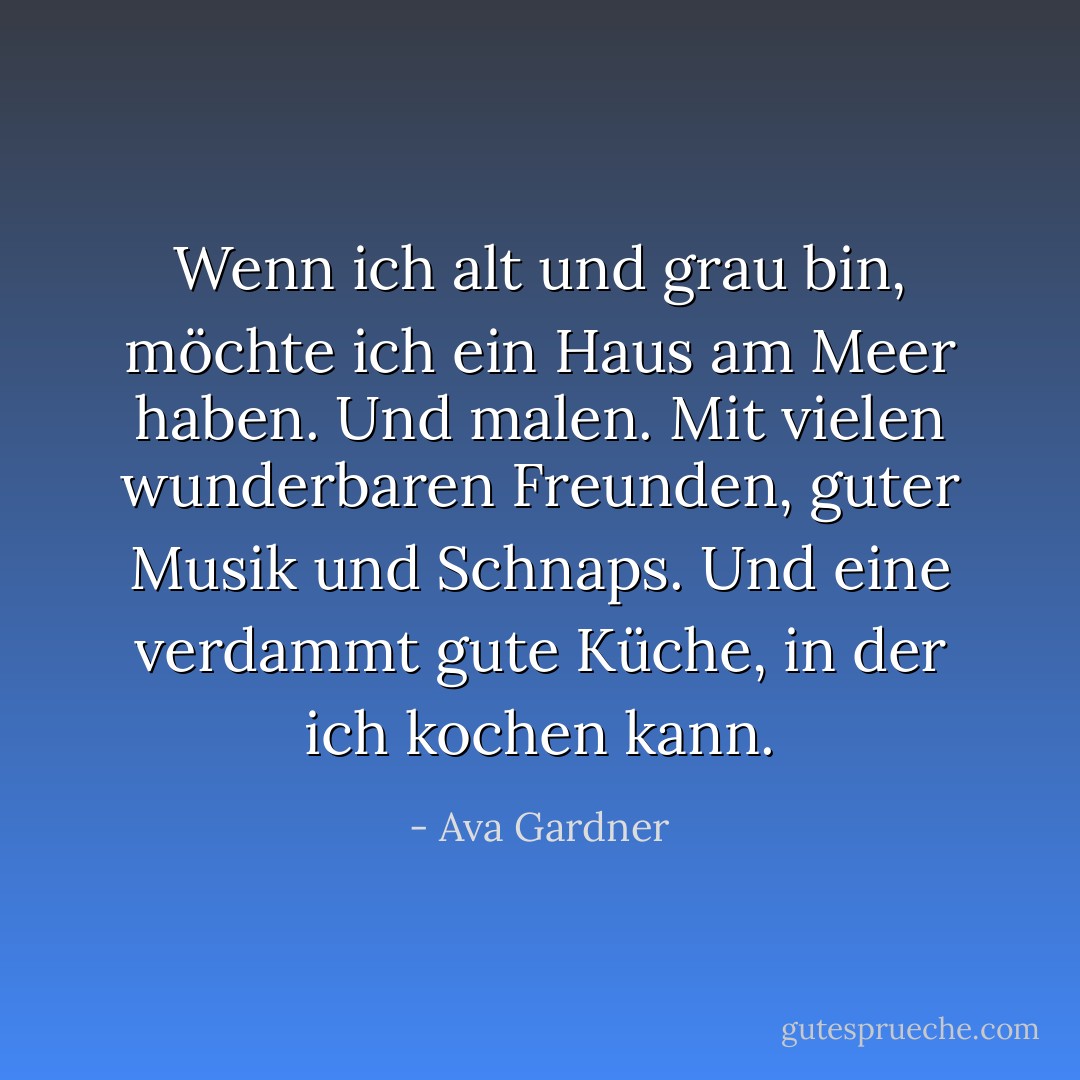 Wenn ich alt und grau bin, möchte ich ein Haus am Meer haben. Und malen. Mit vielen wunderbaren Freunden, guter Musik und Schnaps. Und eine verdammt gute Küche, in der ich kochen kann. - Ava Gardner<