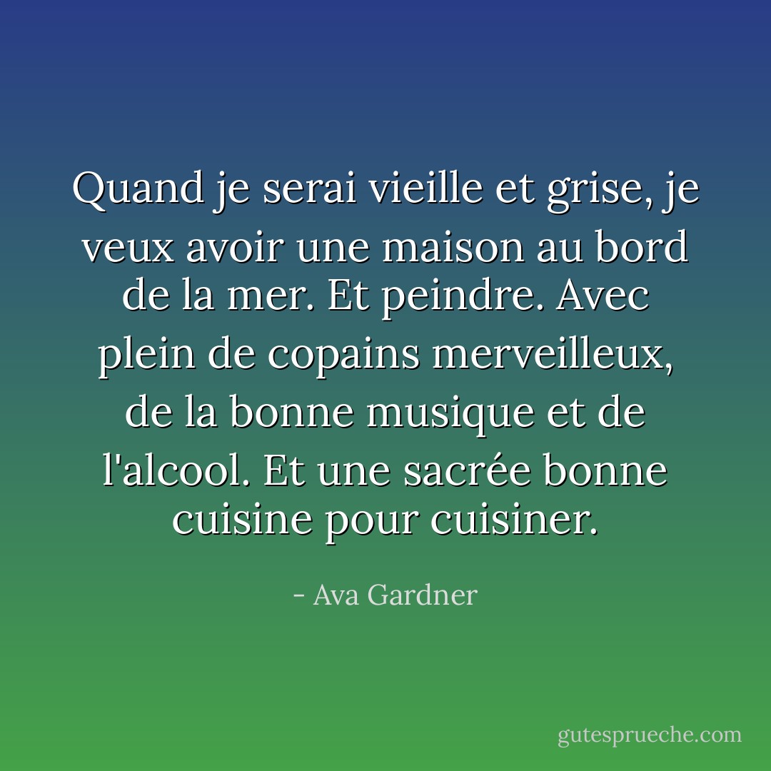 Quand je serai vieille et grise, je veux avoir une maison au bord de la mer. Et peindre. Avec plein de copains merveilleux, de la bonne musique et de l'alcool. Et une sacrée bonne cuisine pour cuisiner. - Ava Gardner