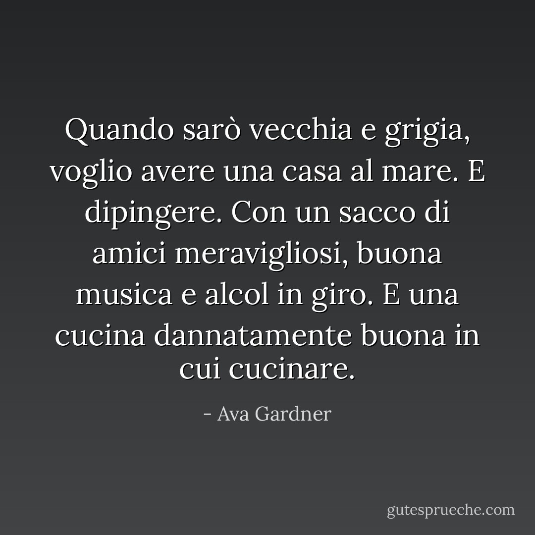 Quando sarò vecchia e grigia, voglio avere una casa al mare. E dipingere. Con un sacco di amici meravigliosi, buona musica e alcol in giro. E una cucina dannatamente buona in cui cucinare. - Ava Gardner