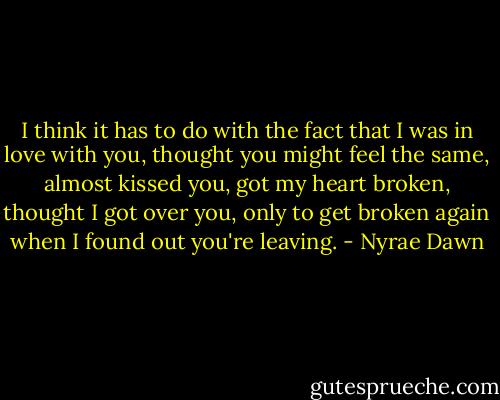 I think it has to do with the fact that I was in love with you, thought you might feel the same, almost kissed you, got my heart broken, thought I got over you, only to get broken again when I found out you're leaving. - Nyrae Dawn