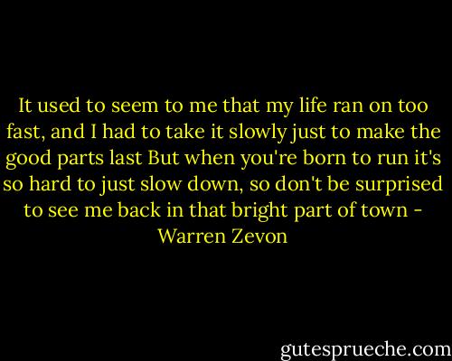 It used to seem to me that my life ran on too fast,<br />and I had to take it slowly just to make the good parts last<br />But when you're born to run it's so hard to just slow down,<br />so don't be surprised to see me back in that bright part of town - Warren Zevon