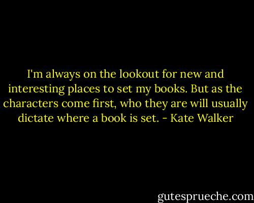 I'm always on the lookout for new and interesting places to set my books. But as the characters come first, who they are will usually dictate where a book is set. - Kate Walker