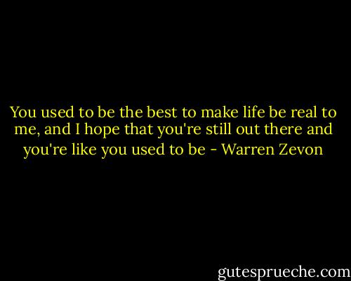 You used to be the best to make life be real to me,<br />and I hope that you're still out there and you're like you used to be - Warren Zevon