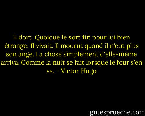 Il dort. Quoique le sort fût pour lui bien étrange,<br />Il vivait. Il mourut quand il n'eut plus son ange.<br />La chose simplement d'elle-même arriva,<br />Comme la nuit se fait lorsque le four s'en va. - Victor Hugo