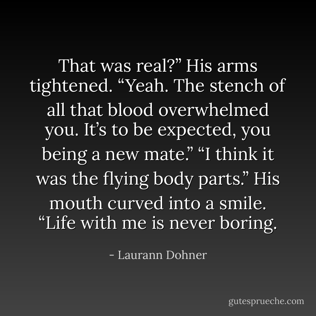 That was real?”<br />His arms tightened. “Yeah. The stench of all that blood<br />overwhelmed you. It’s to be expected, you being a new mate.”<br />“I think it was the flying body parts.”<br />His mouth curved into a smile. “Life with me is never<br />boring. - Laurann Dohner