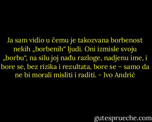 Ja sam vidio u čemu je takozvana borbenost nekih „borbenih“ ljudi.<br />Oni izmisle svoju „borbu“, na silu joj nađu razloge, nadjenu ime, i bore se, bez rizika i rezultata, bore se – samo da ne bi morali misliti i raditi. - Ivo Andrić