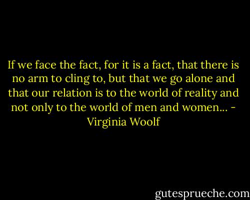 If we face the fact, for it is a fact, that there is no arm to cling to, but that we go alone and that our relation is to the world of reality and not only to the world of men and women... - Virginia Woolf