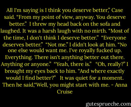 All I'm saying is I think you deserve better,” Case said. “From my point of view, anyway. You deserve better.”<br /><br />I threw my head back on the sofa and laughed. It was a harsh laugh with no mirth. “Most of the time, I don't think I deserve better.”<br /><br />“Everyone deserves better.”<br /><br />“Not me.” I didn't look at him. “No one else would want me. I've royally fucked up. Everything. There isn't anything better out there. Anything or anyone.”<br /><br />“Yeah, there is.” <br /><br />“Oh, really?” I brought my eyes back to him. “And where exactly would I find better?” <br /><br />It was quiet for a moment. Then he said,“Well, you might start with me. - Anna Cruise