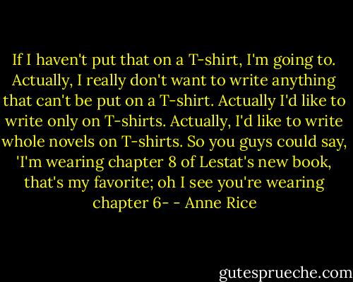 If I haven't put that on a T-shirt, I'm going to. Actually, I really don't want to write anything that can't be put on a T-shirt. Actually I'd like to write only on T-shirts. Actually, I'd like to write whole novels on T-shirts. So you guys could say, 'I'm wearing chapter 8 of Lestat's new book, that's my favorite; oh I see you're wearing chapter 6- - Anne Rice