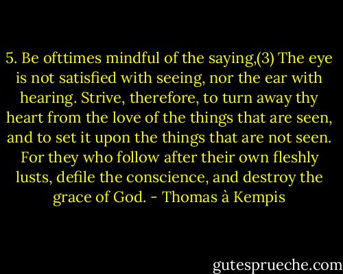 5. Be ofttimes mindful of the saying,(3) The eye is not satisfied with seeing, nor the ear with hearing. Strive, therefore, to turn away thy heart from the love of the things that are seen, and to set it upon the things that are not seen. For they who follow after their own fleshly lusts, defile the conscience, and destroy the grace of God. - Thomas à Kempis