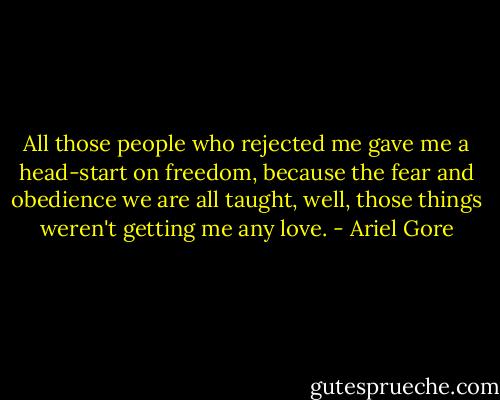 All those people who rejected me gave me a head-start on freedom, because the fear and obedience we are all taught, well, those things weren't getting me any love. - Ariel Gore