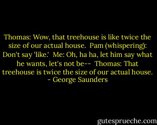 Thomas: Wow, that treehouse is like twice the size of our actual house.<br /><br />Pam (whispering): Don't say 'like.'<br /><br />Me: Oh, ha ha, let him say what he wants, let's not be--<br /><br />Thomas: That treehouse is twice the size of our actual house. - George Saunders