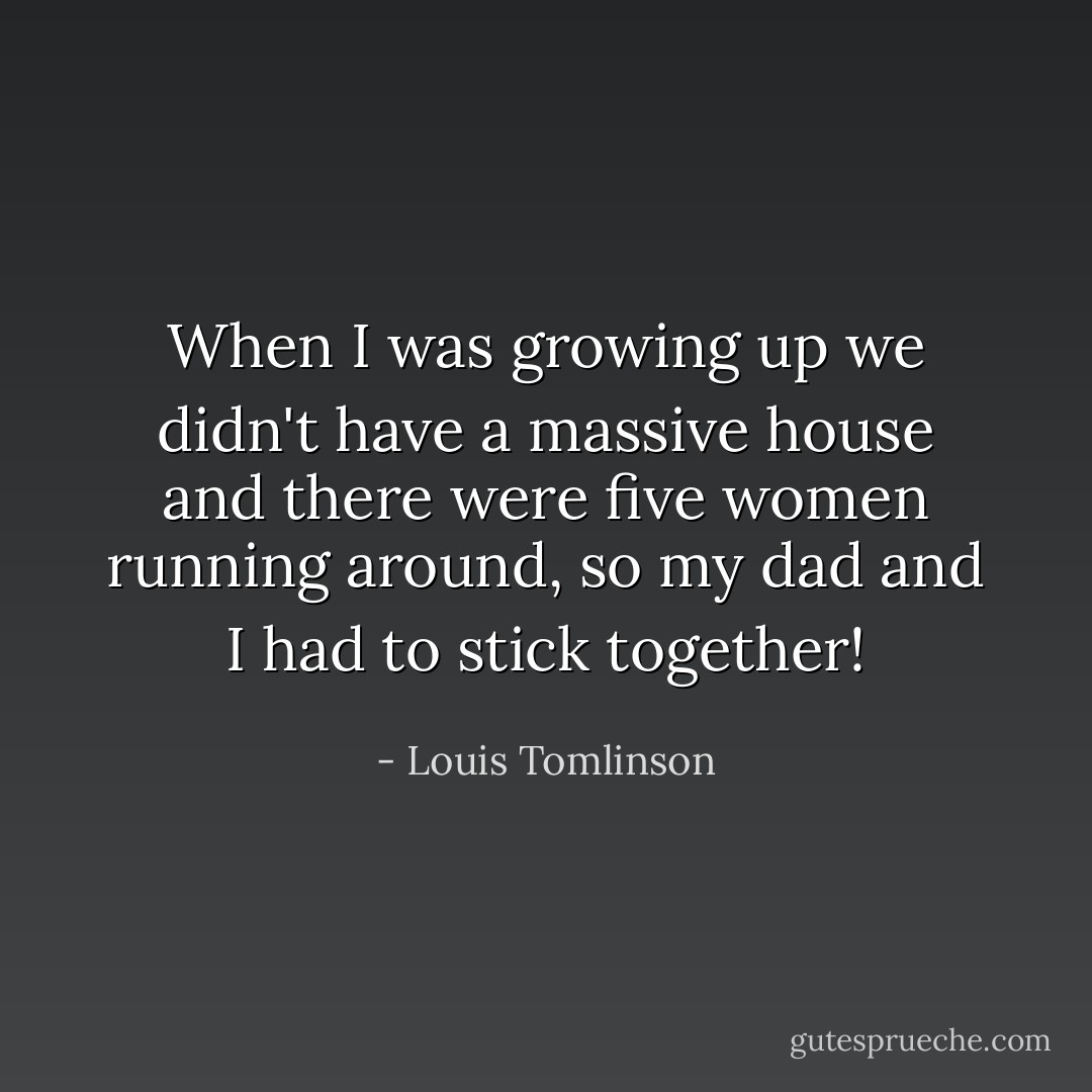 When I was growing up we didn't have a massive house and there were five women running around, so my dad and I had to stick together! - Louis Tomlinson