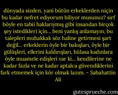 dünyada sizden, yani bütün erkeklerden niçin bu kadar nefret ediyorum biliyor musunuz? sırf böyle en tabii haklarıymış gibi insandan birçok şey istedikleri için... beni yanlış anlamayın, bu talepleri muhakkak söz haline getirmesi şart değil... erkeklerin öyle bir bakışları, öyle bir gülüşleri, ellerini kaldırışları, hülasa kadınlara öyle muamele edişleri var ki... kendilerine ne kadar fazla ve ne kadar aptalca güvendiklerini fark etmemek için kör olmak lazım. - Sabahattin Ali