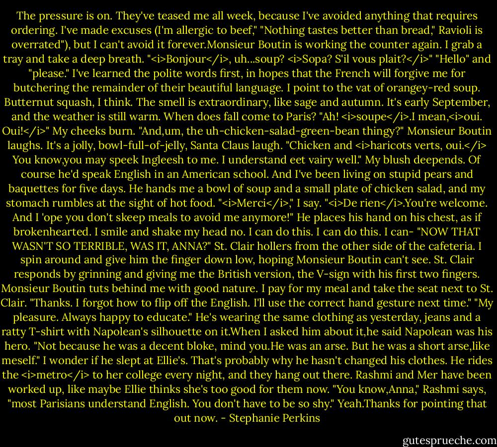 The pressure is on. They've teased me all week, because I've avoided anything that requires ordering. I've made excuses (I'm allergic to beef," "Nothing tastes better than bread," Ravioli is overrated"), but I can't avoid it forever.Monsieur Boutin is working the counter again. I grab a tray and take a deep breath.<br />"<i>Bonjour</i>, uh...soup? <i>Sopa? S'il vous plait?</i>"<br />"Hello" and "please." I've learned the polite words first, in hopes that the French will forgive me for butchering the remainder of their beautiful language. I point to the vat of orangey-red soup. Butternut squash, I think. The smell is extraordinary, like sage and autumn. It's early September, and the weather is still warm. When does fall come to Paris?<br />"Ah! <i>soupe</i>.I mean,<i>oui. Oui!</i>" My cheeks burn. "And,um, the uh-chicken-salad-green-bean thingy?"<br />Monsieur Boutin laughs. It's a jolly, bowl-full-of-jelly, Santa Claus laugh. "Chicken and <i>haricots verts, oui.</i> You know,you may speek Ingleesh to me. I understand eet vairy well."<br />My blush deepends. Of course he'd speak English in an American school. And I've been living on stupid pears and baquettes for five days. He hands me a bowl of soup and a small plate of chicken salad, and my stomach rumbles at the sight of hot food.<br />"<i>Merci</i>," I say.<br />"<i>De rien</i>.You're welcome. And I 'ope you don't skeep meals to avoid me anymore!" He places his hand on his chest, as if brokenhearted. I smile and shake my head no. I can do this. I can do this. I can-<br />"NOW THAT WASN'T SO TERRIBLE, WAS IT, ANNA?" St. Clair hollers from the other side of the cafeteria.<br />I spin around and give him the finger down low, hoping Monsieur Boutin can't see. St. Clair responds by grinning and giving me the British version, the V-sign with his first two fingers. Monsieur Boutin tuts behind me with good nature. I pay for my meal and take the seat next to St. Clair. "Thanks. I forgot how to flip off the English. I'll use the correct hand gesture next time."<br />"My pleasure. Always happy to educate." He's wearing the same clothing as yesterday, jeans and a ratty T-shirt with Napolean's silhouette on it.When I asked him about it,he said Napolean was his hero. "Not because he was a decent bloke, mind you.He was an arse. But he was a short arse,like meself."<br />I wonder if he slept at Ellie's. That's probably why he hasn't changed his clothes. He rides the <i>metro</i> to her college every night, and they hang out there. Rashmi and Mer have been worked up, like maybe Ellie thinks she's too good for them now.<br />"You know,Anna," Rashmi says, "most Parisians understand English. You don't have to be so shy."<br />Yeah.Thanks for pointing that out now. - Stephanie Perkins