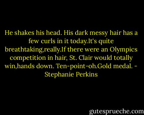 He shakes his head. His dark messy hair has a few curls in it today.It's quite breathtaking,really.If there were an Olympics competition in hair, St. Clair would totally win,hands down. Ten-point-oh.Gold medal. - Stephanie Perkins