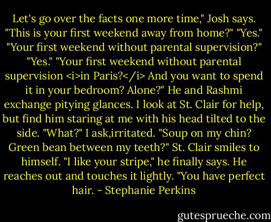 Let's go over the facts one more time," Josh says. "This is your first weekend away from home?"<br />"Yes."<br />"Your first weekend without parental supervision?"<br />"Yes."<br />"Your first weekend without parental supervision <i>in Paris?</i> And you want to spend it in your bedroom? Alone?" He and Rashmi exchange pitying glances. I look at St. Clair for help, but find him staring at me with his head tilted to the side.<br />"What?" I ask,irritated. "Soup on my chin? Green bean between my teeth?"<br />St. Clair smiles to himself. "I like your stripe," he finally says. He reaches out and touches it lightly. "You have perfect hair. - Stephanie Perkins