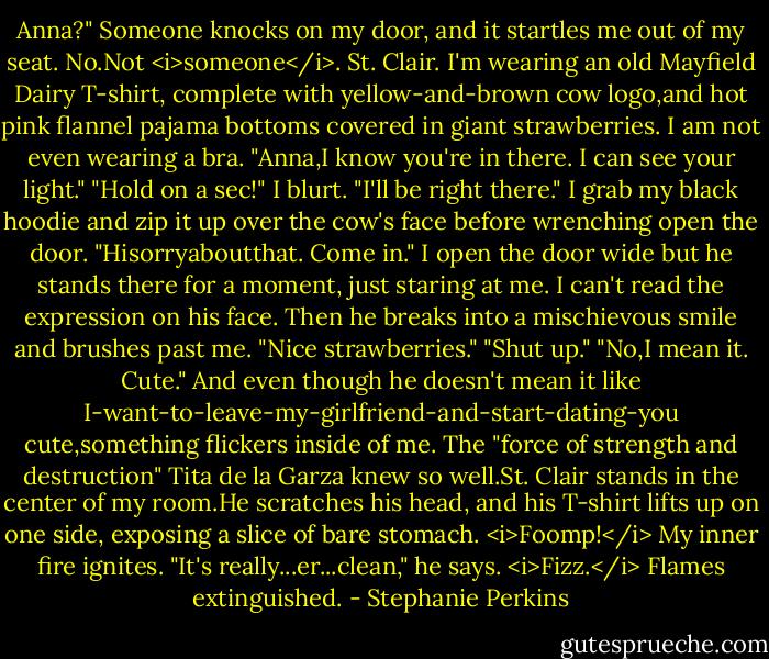 Anna?" Someone knocks on my door, and it startles me out of my seat.<br />No.Not <i>someone</i>. St. Clair.<br />I'm wearing an old Mayfield Dairy T-shirt, complete with yellow-and-brown cow logo,and hot pink flannel pajama bottoms covered in giant strawberries. I am not even wearing a bra.<br />"Anna,I know you're in there. I can see your light."<br />"Hold on a sec!" I blurt. "I'll be right there." I grab my black hoodie and zip it up over the cow's face before wrenching open the door. "Hisorryaboutthat. Come in."<br />I open the door wide but he stands there for a moment, just staring at me. I can't read the expression on his face. Then he breaks into a mischievous smile and brushes past me.<br />"Nice strawberries."<br />"Shut up."<br />"No,I mean it. Cute."<br />And even though he doesn't mean it like I-want-to-leave-my-girlfriend-and-start-dating-you cute,something flickers inside of me. The "force of strength and destruction" Tita de la Garza knew so well.St. Clair stands in the center of my room.He scratches his head, and his T-shirt lifts up on one side, exposing a slice of bare stomach.<br /><i>Foomp!</i> My inner fire ignites.<br />"It's really...er...clean," he says.<br /><i>Fizz.</i> Flames extinguished. - Stephanie Perkins