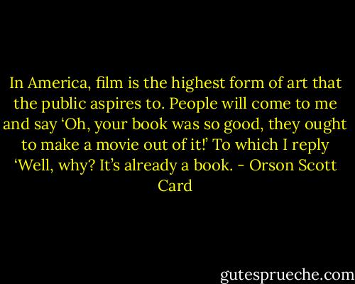 In America, film is the highest form of art that the public aspires to. People will come to me and say ‘Oh, your book was so good, they ought to make a movie out of it!’ To which I reply ‘Well, why? It’s already a book. - Orson Scott Card