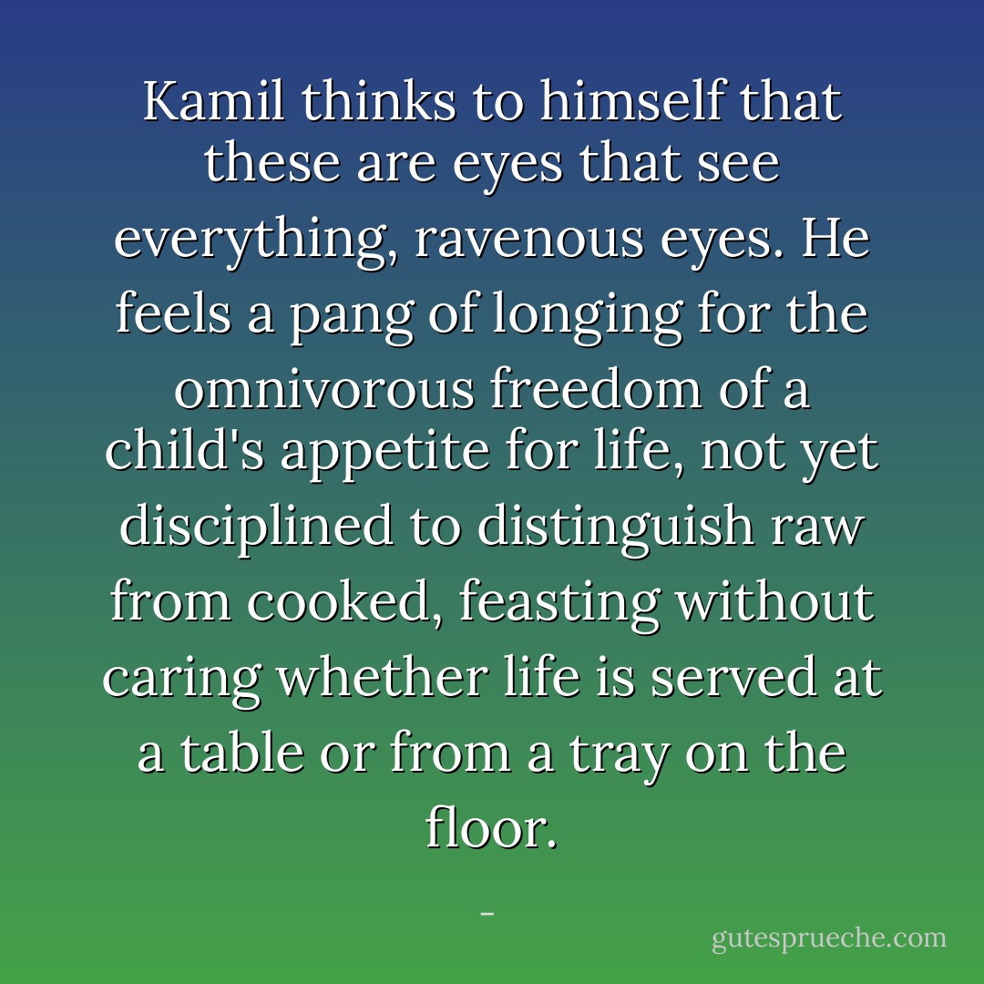 Kamil thinks to himself that these are eyes that see everything, ravenous eyes. He feels a pang of longing for the omnivorous freedom of a child's appetite for life, not yet disciplined to distinguish raw from cooked, feasting without caring whether life is served at a table or from a tray on the floor. - 