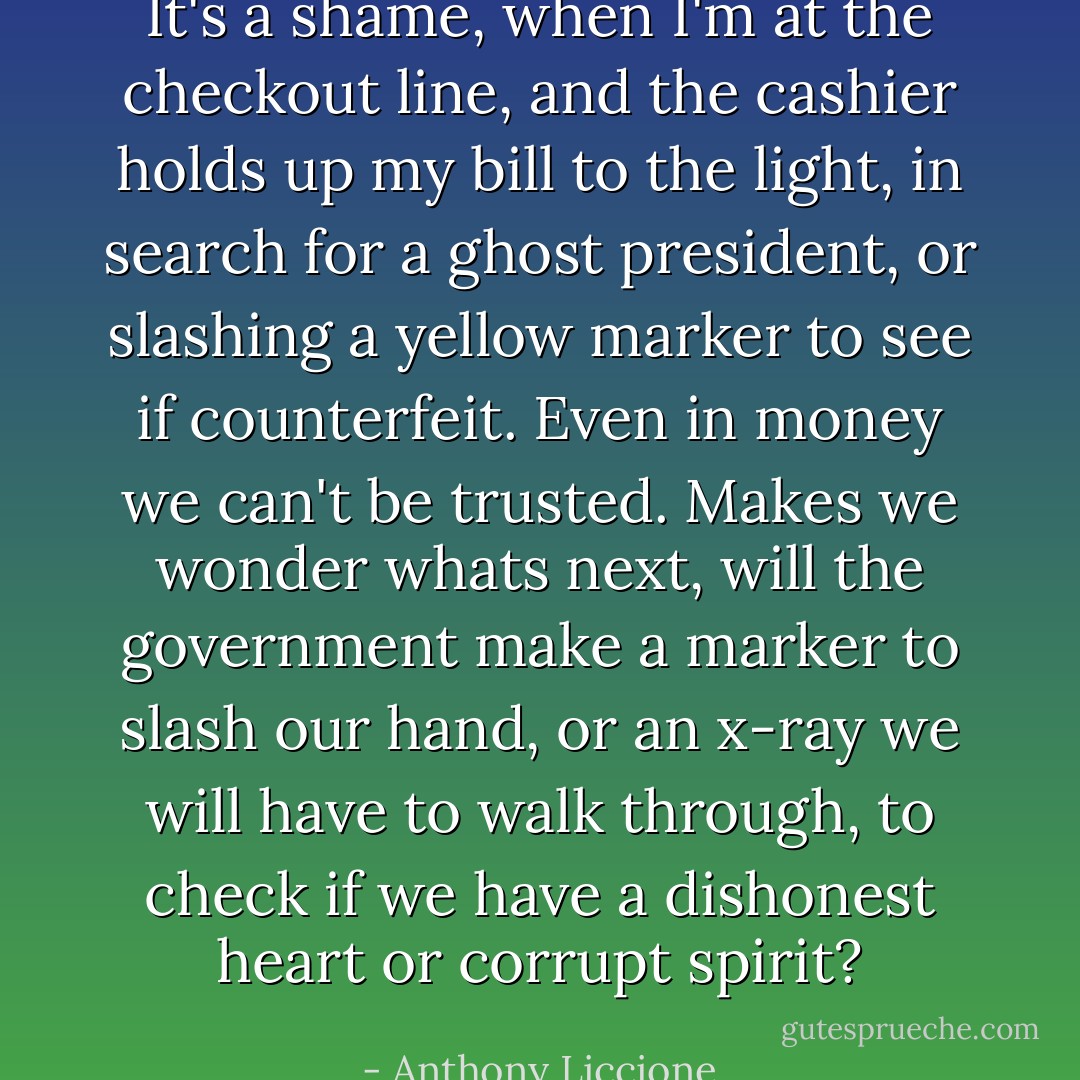 It's a shame, when I'm at the checkout line, and the cashier holds up my bill to the light, in search for a ghost president, or slashing a yellow marker to see if counterfeit. Even in money we can't be trusted. Makes we wonder whats next, will the government make a marker to slash our hand, or an x-ray we will have to walk through, to check if we have a dishonest heart or corrupt spirit? - Anthony Liccione