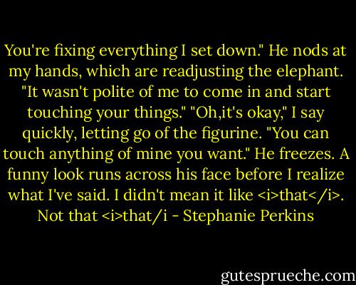 You're fixing everything I set down." He nods at my hands, which are readjusting the elephant. "It wasn't polite of me to come in and start touching your things."<br />"Oh,it's okay," I say quickly, letting go of the figurine. "You can touch anything of mine you want."<br />He freezes. A funny look runs across his face before I realize what I've said. I didn't mean it like <i>that</i>.<br />Not that <i>that/i - Stephanie Perkins