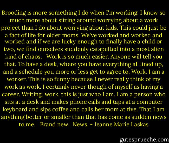 Brooding is more something I do when I'm working. I know so much more about sitting around worrying about a work project than I do about worrying about kids. This could just be a fact of life for older moms. We've worked and worked and worked and if we are lucky enough to finally have a child or two, we find ourselves suddenly catapulted into a most alien kind of chaos. <br /><br />Work is so much easier. Anyone will tell you that. To have a desk, where you have everything all lined up, and a schedule you more or less get to agree to. Work. I am a worker. This is so funny because I never really think of my work as work. I certainly never though of myself as having a career. Writing, work, this is just who I am. I am a person who sits at a desk and makes phone calls and taps at a computer keyboard and sips coffee and calls her mom at five. That I am anything better or smaller than that has come as sudden news to me. <br /><br />Brand new.<br /><br />News. - Jeanne Marie Laskas