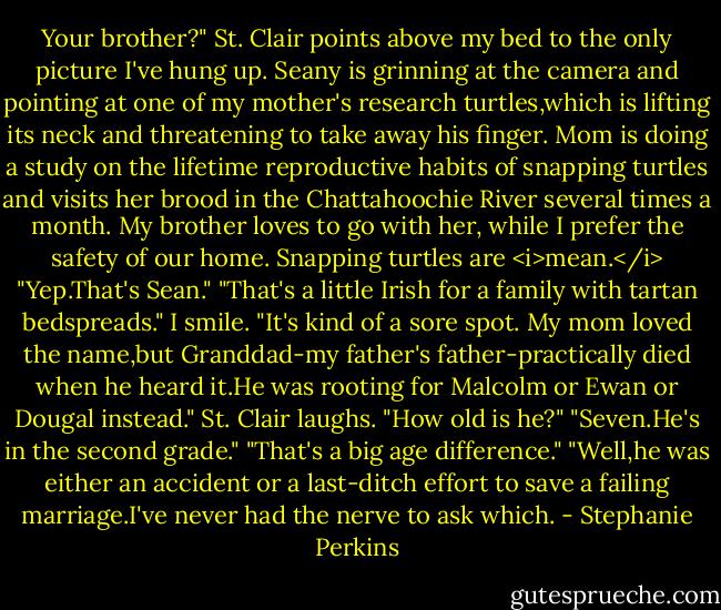 Your brother?" St. Clair points above my bed to the only picture I've hung up. Seany is grinning at the camera and pointing at one of my mother's research turtles,which is lifting its neck and threatening to take away his finger. Mom is doing a study on the lifetime reproductive habits of snapping turtles and visits her brood in the Chattahoochie River several times a month. My brother loves to go with her, while I prefer the safety of our home. Snapping turtles are <i>mean.</i><br />"Yep.That's Sean."<br />"That's a little Irish for a family with tartan bedspreads."<br />I smile. "It's kind of a sore spot. My mom loved the name,but Granddad-my father's father-practically died when he heard it.He was rooting for Malcolm or Ewan or Dougal instead."<br />St. Clair laughs. "How old is he?"<br />"Seven.He's in the second grade."<br />"That's a big age difference."<br />"Well,he was either an accident or a last-ditch effort to save a failing marriage.I've never had the nerve to ask which. - Stephanie Perkins