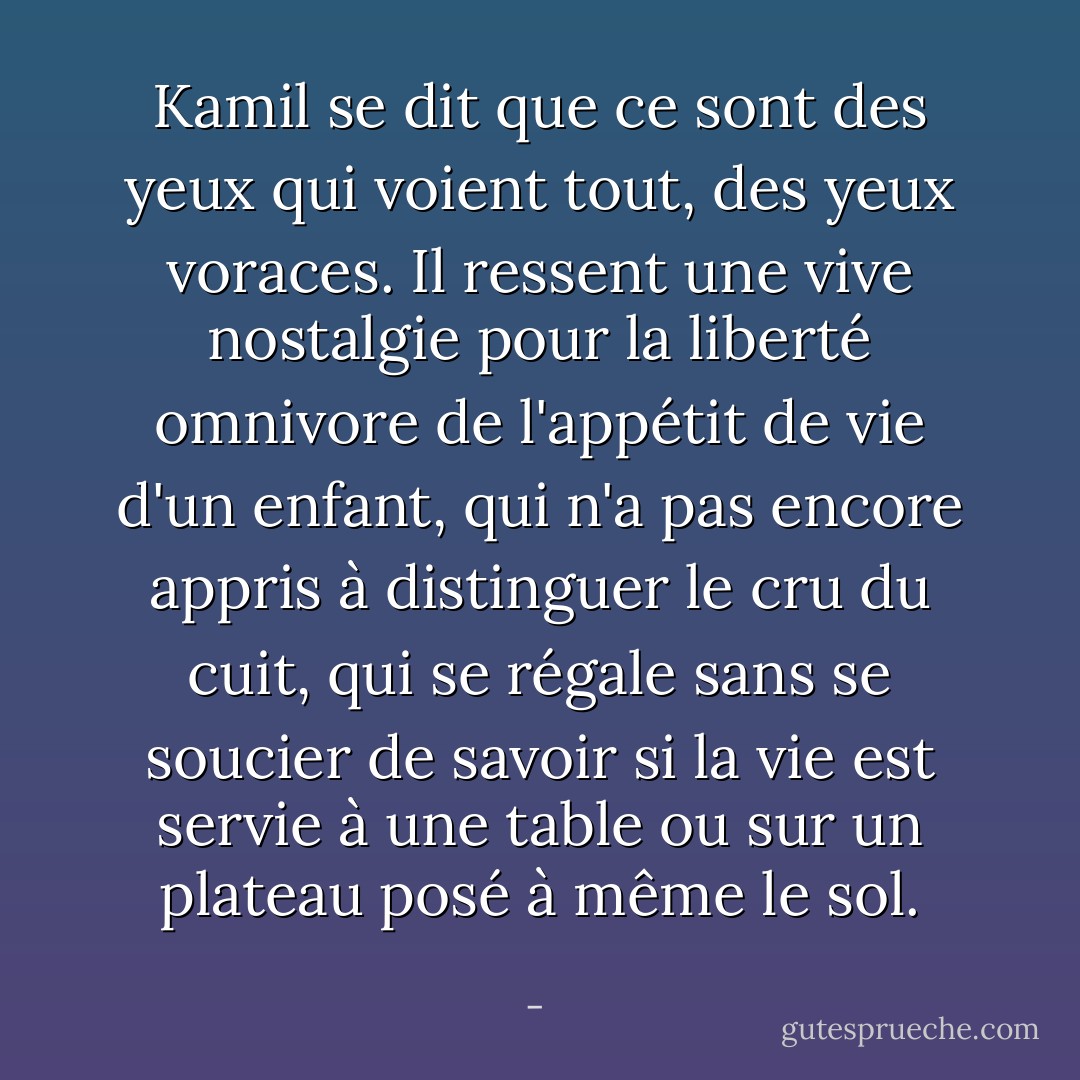 Kamil se dit que ce sont des yeux qui voient tout, des yeux voraces. Il ressent une vive nostalgie pour la liberté omnivore de l'appétit de vie d'un enfant, qui n'a pas encore appris à distinguer le cru du cuit, qui se régale sans se soucier de savoir si la vie est servie à une table ou sur un plateau posé à même le sol. - 