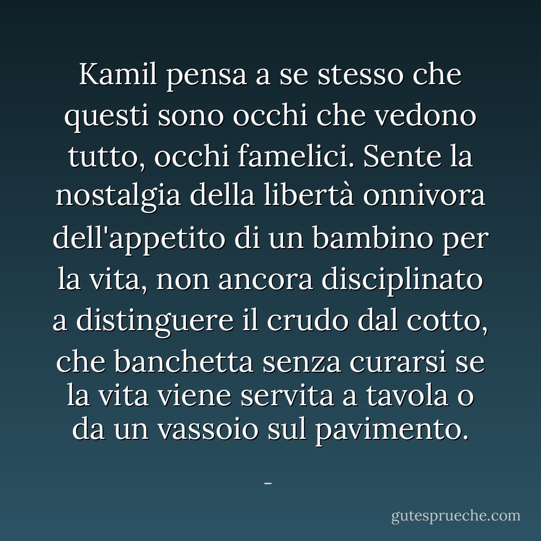 Kamil pensa a se stesso che questi sono occhi che vedono tutto, occhi famelici. Sente la nostalgia della libertà onnivora dell'appetito di un bambino per la vita, non ancora disciplinato a distinguere il crudo dal cotto, che banchetta senza curarsi se la vita viene servita a tavola o da un vassoio sul pavimento. - 