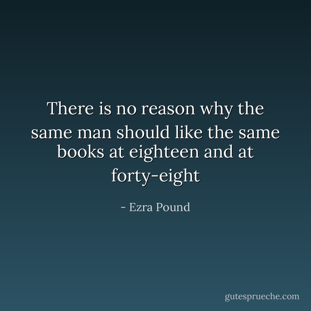 There is no reason why the same man should like the same books at eighteen and at forty-eight - Ezra Pound